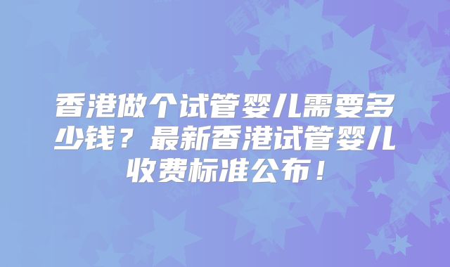 香港做个试管婴儿需要多少钱？最新香港试管婴儿收费标准公布！