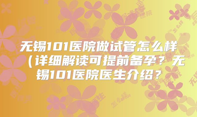 无锡101医院做试管怎么样（详细解读可提前备孕？无锡101医院医生介绍？