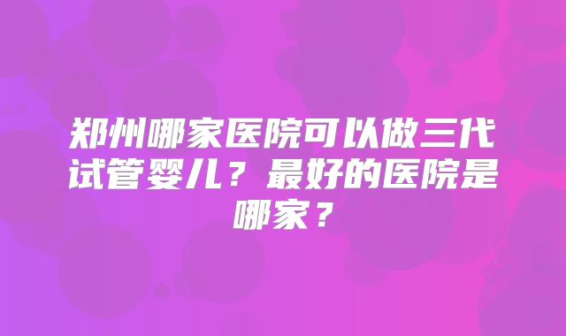 郑州哪家医院可以做三代试管婴儿？最好的医院是哪家？