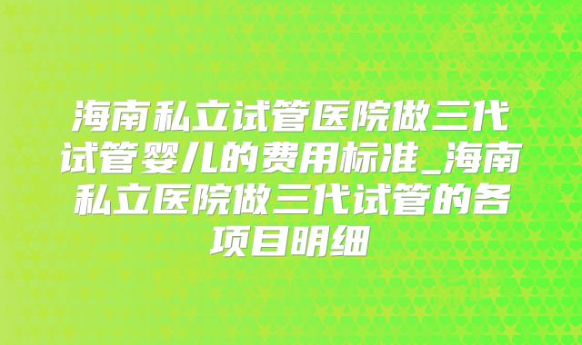 海南私立试管医院做三代试管婴儿的费用标准_海南私立医院做三代试管的各项目明细