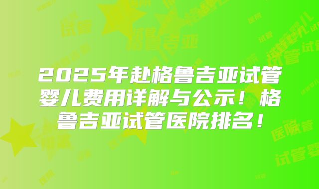 2025年赴格鲁吉亚试管婴儿费用详解与公示！格鲁吉亚试管医院排名！