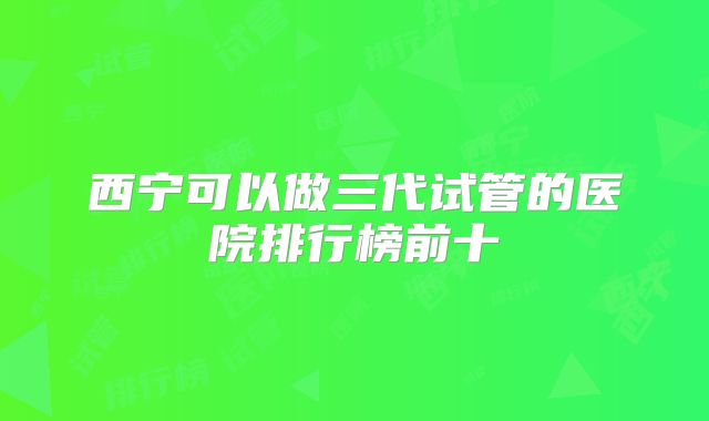 西宁可以做三代试管的医院排行榜前十