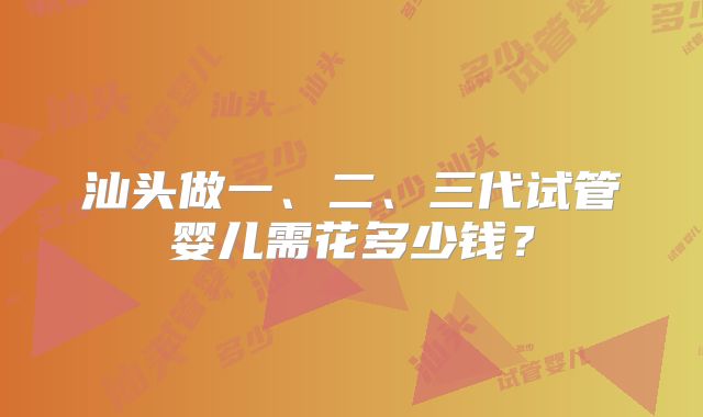 汕头做一、二、三代试管婴儿需花多少钱？
