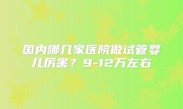 国内哪几家医院做试管婴儿厉害？9-12万左右