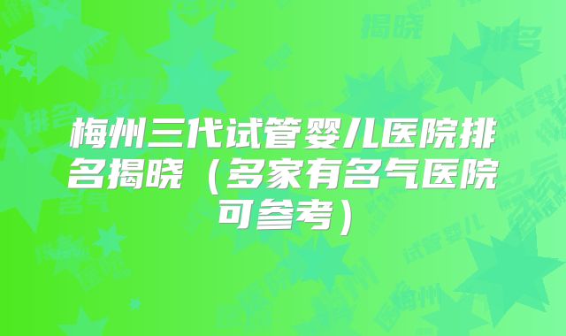 梅州三代试管婴儿医院排名揭晓（多家有名气医院可参考）