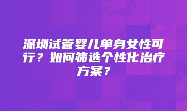 深圳试管婴儿单身女性可行？如何筛选个性化治疗方案？