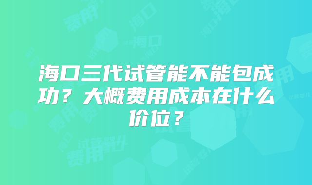 海口三代试管能不能包成功？大概费用成本在什么价位？