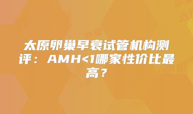 太原卵巢早衰试管机构测评：AMH<1哪家性价比最高？