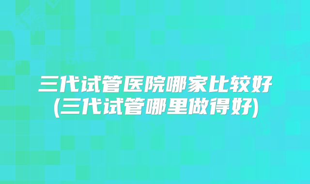 三代试管医院哪家比较好(三代试管哪里做得好)