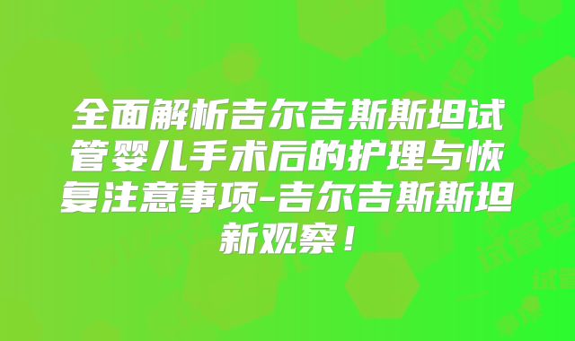 全面解析吉尔吉斯斯坦试管婴儿手术后的护理与恢复注意事项-吉尔吉斯斯坦新观察！