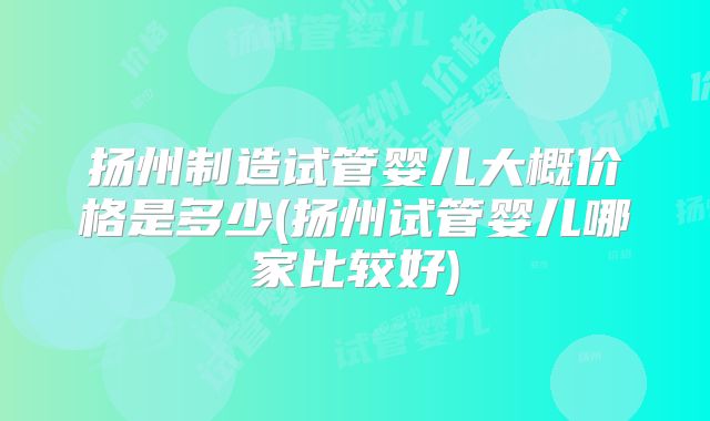 扬州制造试管婴儿大概价格是多少(扬州试管婴儿哪家比较好)