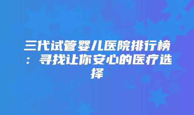三代试管婴儿医院排行榜：寻找让你安心的医疗选择