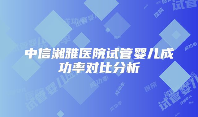 中信湘雅医院试管婴儿成功率对比分析