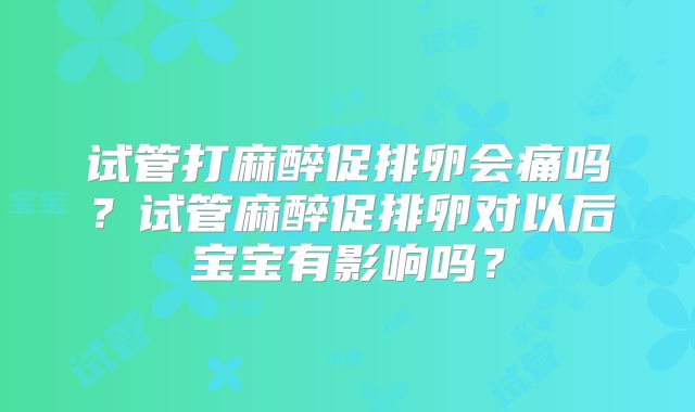 试管打麻醉促排卵会痛吗？试管麻醉促排卵对以后宝宝有影响吗？