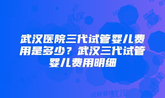 武汉医院三代试管婴儿费用是多少？武汉三代试管婴儿费用明细
