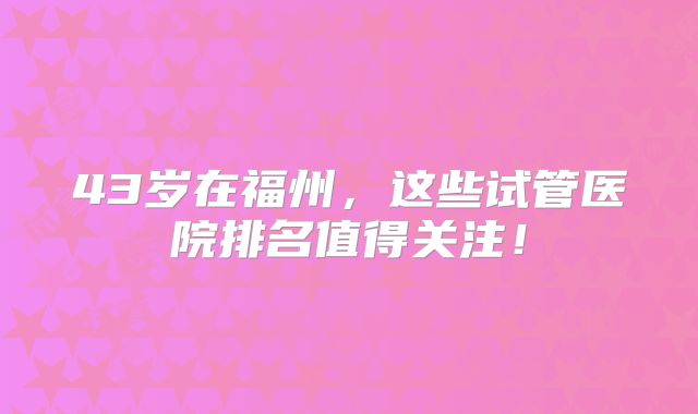 43岁在福州，这些试管医院排名值得关注！