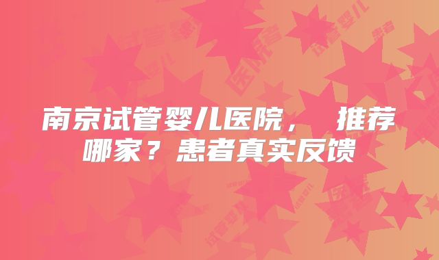 南京试管婴儿医院， 推荐哪家？患者真实反馈