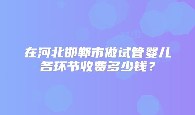 在河北邯郸市做试管婴儿各环节收费多少钱？