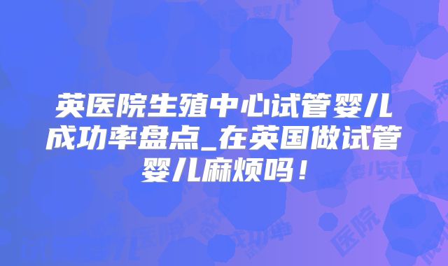 英医院生殖中心试管婴儿成功率盘点_在英国做试管婴儿麻烦吗！