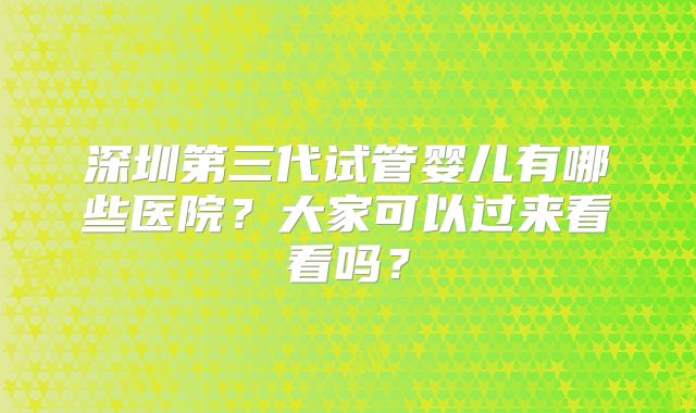 深圳第三代试管婴儿有哪些医院？大家可以过来看看吗？