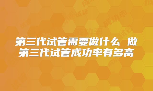 第三代试管需要做什么 做第三代试管成功率有多高
