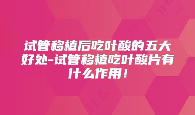 试管移植后吃叶酸的五大好处-试管移植吃叶酸片有什么作用！