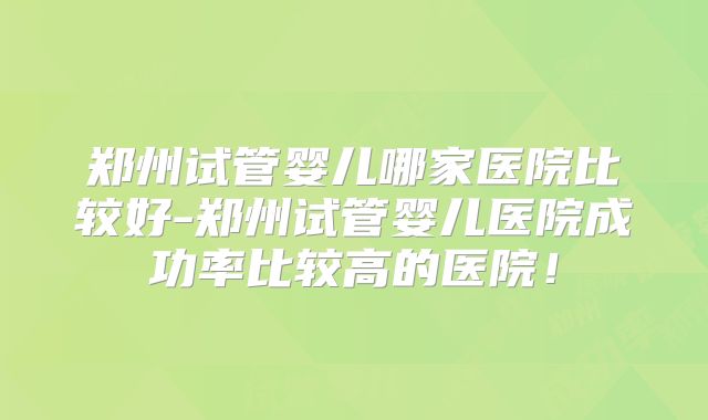 郑州试管婴儿哪家医院比较好-郑州试管婴儿医院成功率比较高的医院！