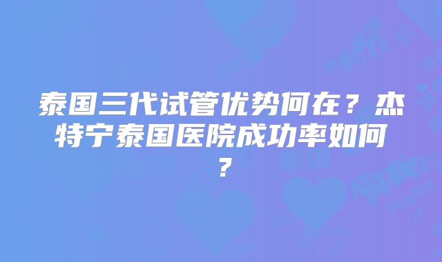 泰国三代试管优势何在？杰特宁泰国医院成功率如何？