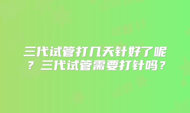 三代试管打几天针好了呢？三代试管需要打针吗？