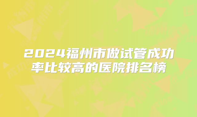 2024福州市做试管成功率比较高的医院排名榜