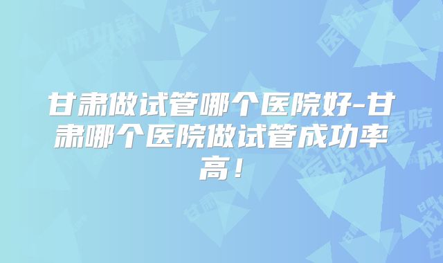 甘肃做试管哪个医院好-甘肃哪个医院做试管成功率高!