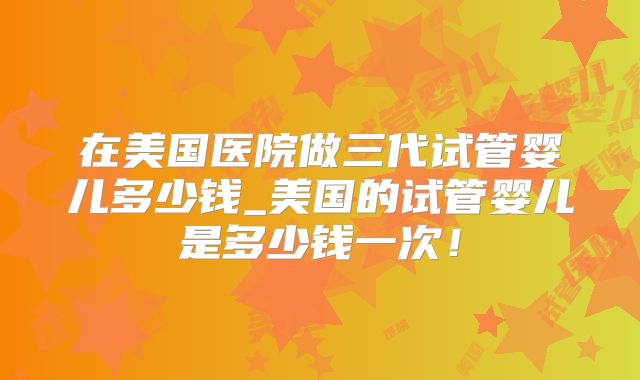 在美国医院做三代试管婴儿多少钱_美国的试管婴儿是多少钱一次！