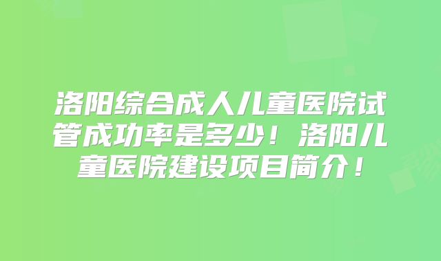 洛阳综合成人儿童医院试管成功率是多少！洛阳儿童医院建设项目简介！