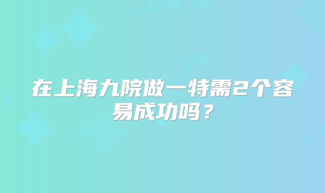 在上海九院做一特需2个容易成功吗？
