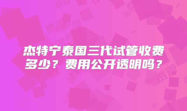 杰特宁泰国三代试管收费多少?费用公开透明吗?