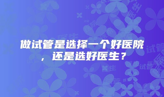 做试管是选择一个好医院,还是选好医生?