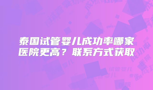泰国试管婴儿成功率哪家医院更高？联系方式获取