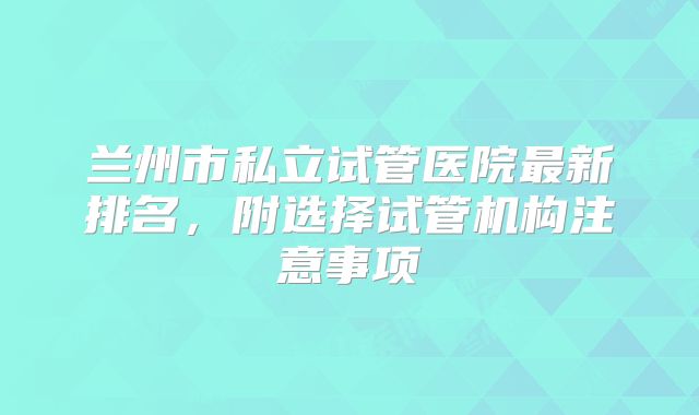 兰州市私立试管医院最新排名,附选择试管机构注意事项