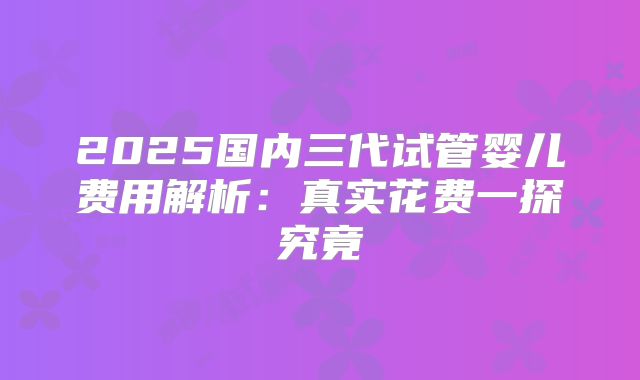 2025国内三代试管婴儿费用解析：真实花费一探究竟