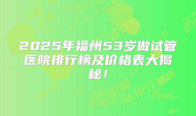 2025年福州53岁做试管医院排行榜及价格表大揭秘!