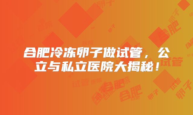 合肥冷冻卵子做试管，公立与私立医院大揭秘！