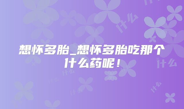 想怀多胎_想怀多胎吃那个什么药呢!