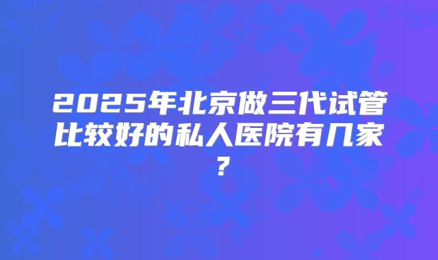 2025年北京做三代试管比较好的私人医院有几家？