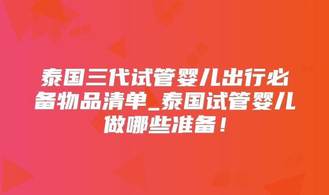 泰国三代试管婴儿出行必备物品清单_泰国试管婴儿做哪些准备！