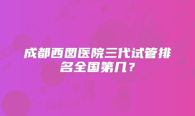 成都西囡医院三代试管排名全国第几？