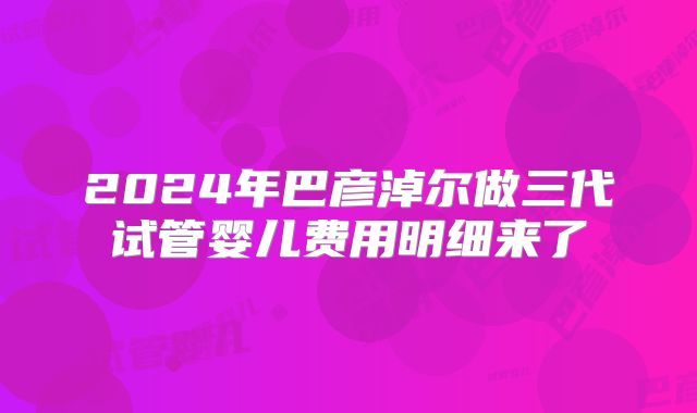 2024年巴彦淖尔做三代试管婴儿费用明细来了