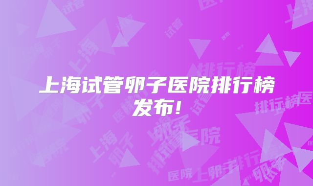 上海试管卵子医院排行榜发布!