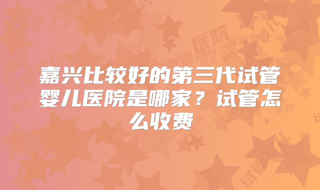 嘉兴比较好的第三代试管婴儿医院是哪家？试管怎么收费