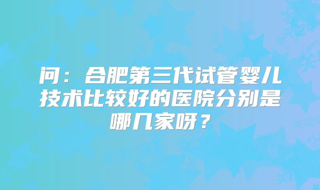 问：合肥第三代试管婴儿技术比较好的医院分别是哪几家呀？