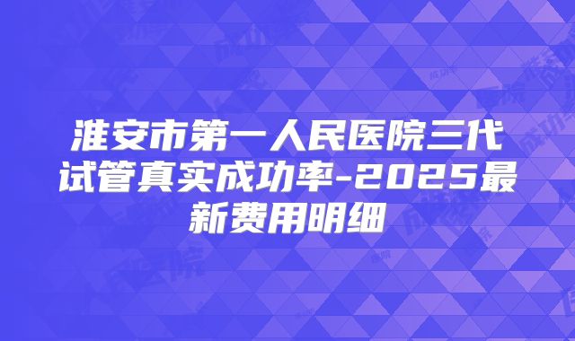淮安市第一人民医院三代试管真实成功率-2025最新费用明细